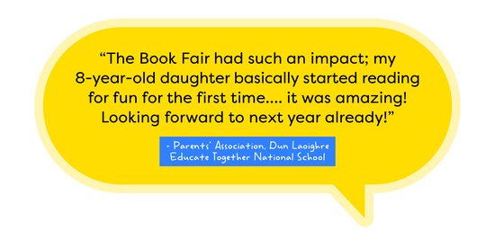 Book Fair review Dun Laoighre Educate Together National School The Book Fair had such an impact; my 8-year-old daughter basically started reading for fun for the first time... it was amazing! Looking forward to next year already! – Parents' Association, Dun Laoighre Educate Together National School